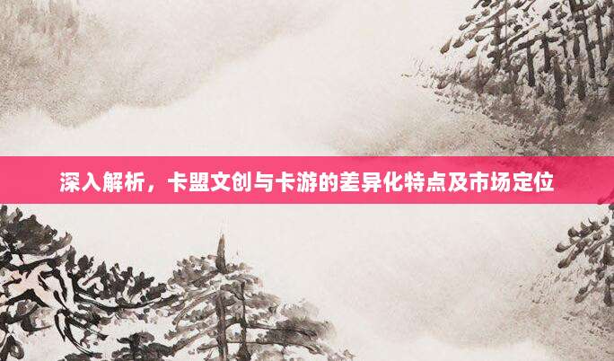 深入解析，卡盟文创与卡游的差异化特点及市场定位