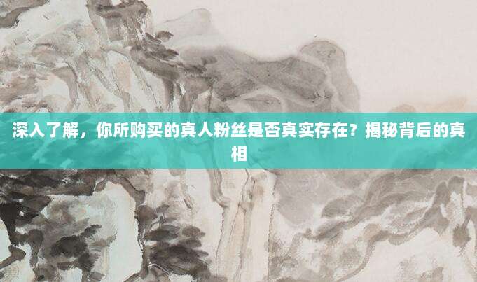 深入了解，你所购买的真人粉丝是否真实存在？揭秘背后的真相
