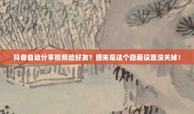 抖音自动分享视频给好友?原来是这个隐藏设置没关掉!