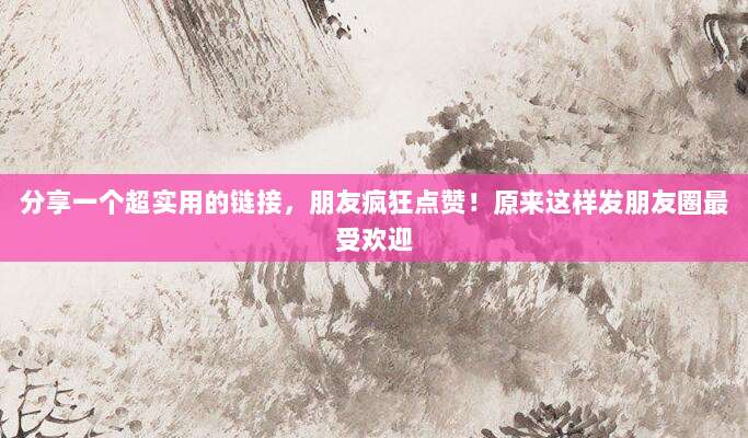 分享一个超实用的链接,朋友疯狂点赞!原来这样发朋友圈最受欢迎