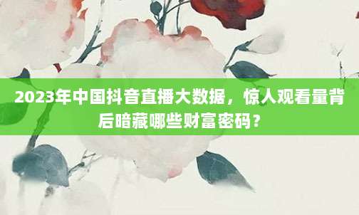 2023年中国抖音直播大数据,惊人观看量背后暗藏哪些财富密码?