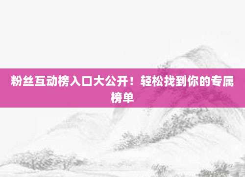 粉丝互动榜入口大公开!轻松找到你的专属榜单