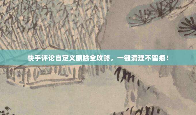 快手评论自定义删除全攻略，一键清理不留痕！