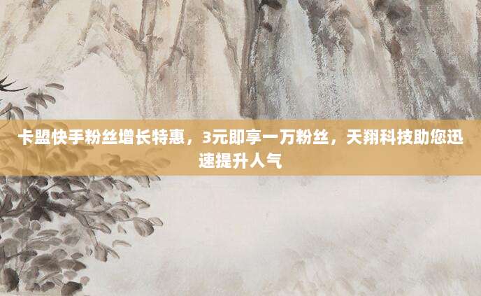 卡盟快手粉丝增长特惠，3元即享一万粉丝，天翔科技助您迅速提升人气