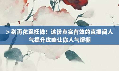 > 别再花冤枉钱！这份真实有效的直播间人气提升攻略让你人气爆棚
