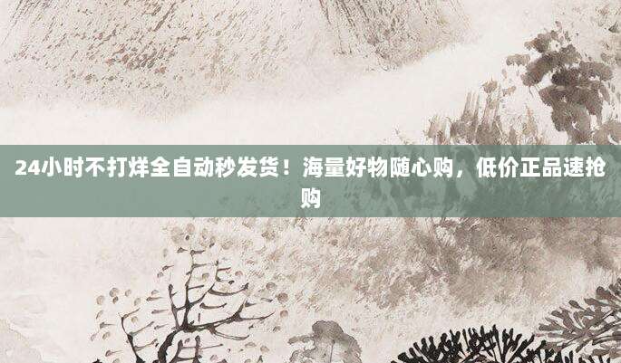 24小时不打烊全自动秒发货!海量好物随心购,低价正品速抢购