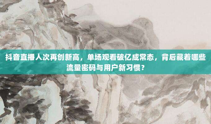 抖音直播人次再创新高,单场观看破亿成常态,背后藏着哪些流量密码与用户新习惯?