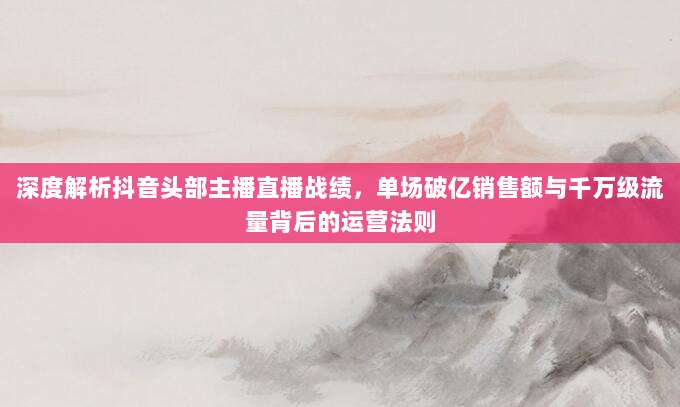 深度解析抖音头部主播直播战绩,单场破亿销售额与千万级流量背后的运营法则