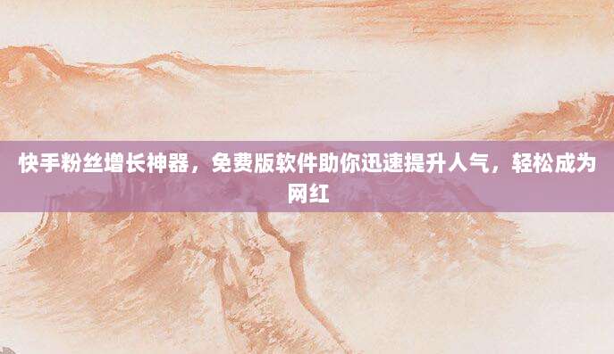快手粉丝增长神器,免费版软件助你迅速提升人气,轻松成为网红
