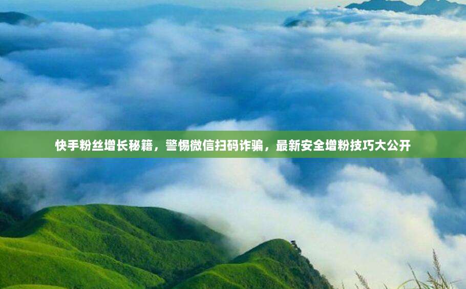 快手粉丝增长秘籍，警惕微信扫码诈骗，最新安全增粉技巧大公开