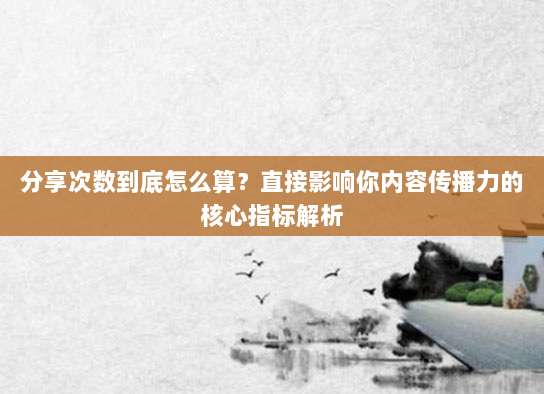 分享次数到底怎么算?直接影响你内容传播力的核心指标解析