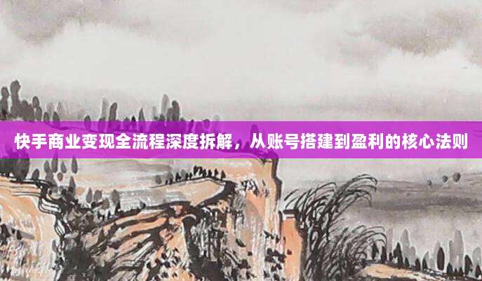 快手商业变现全流程深度拆解，从账号搭建到盈利的核心法则