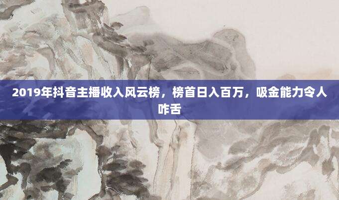 2019年抖音主播收入风云榜，榜首日入百万，吸金能力令人咋舌