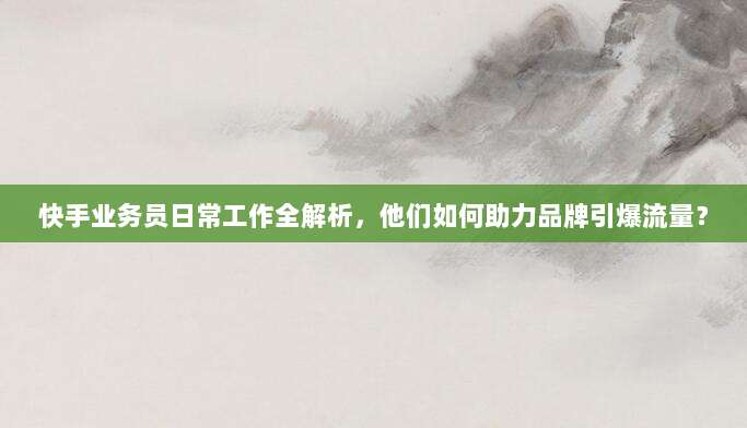 快手业务员日常工作全解析，他们如何助力品牌引爆流量？
