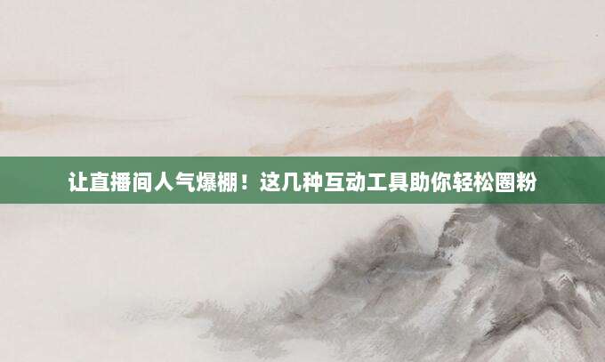 让直播间人气爆棚！这几种互动工具助你轻松圈粉