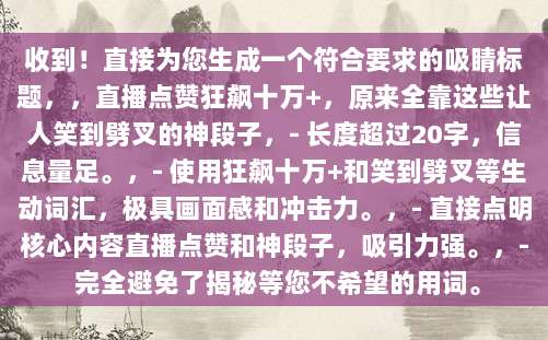 收到！直接为您生成一个符合要求的吸睛标题，，直播点赞狂飙十万+，原来全靠这些让人笑到劈叉的神段子，- 长度超过20字，信息量足。，- 使用狂飙十万+和笑到劈叉等生动词汇，极具画面感和冲击力。，- 直接点明核心内容直播点赞和神段子，吸引力强。，- 完全避免了揭秘等您不希望的用词。