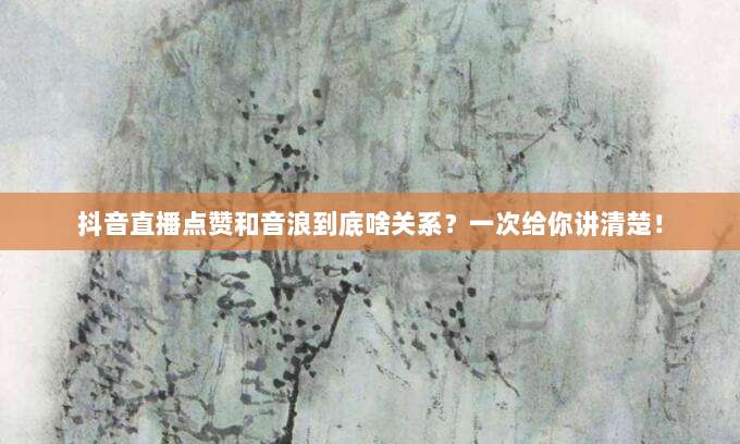 抖音直播点赞和音浪到底啥关系？一次给你讲清楚！