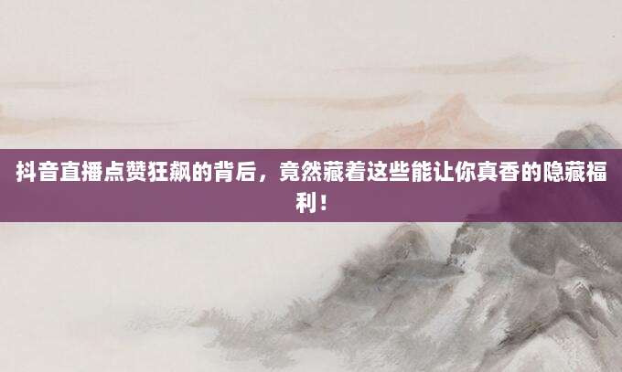 抖音直播点赞狂飙的背后，竟然藏着这些能让你真香的隐藏福利！