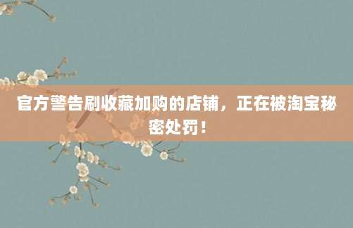 官方警告刷收藏加购的店铺，正在被淘宝秘密处罚！
